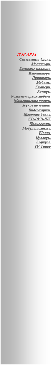 Подпись: ТОВАРЫСистемные блокиМониторыЗвуковые колонкиКлавиатурыПринтерыМодемыСканерыКопирыКомпьютерная мебельМатеринские платыЗвуковые платыВидеокартыЖесткие дискиCD-DVD-RWПроцессорыМодули памятиFloppyКуллерыКорпусаTV-Tuner