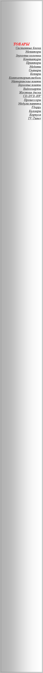 Подпись: ТОВАРЫСистемные блокиМониторыЗвуковые колонкиКлавиатурыПринтерыМодемыСканерыКопирыКомпьютерная мебельМатеринские платыЗвуковые платыВидеокартыЖесткие дискиCD-DVD-RWПроцессорыМодули памятиFloppyКуллерыКорпусаTV-Tuner