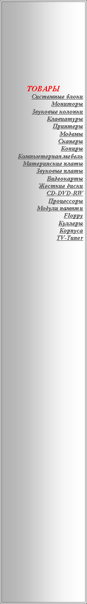 Подпись: ТОВАРЫСистемные блокиМониторыЗвуковые колонкиКлавиатурыПринтерыМодемыСканерыКопирыКомпьютерная мебельМатеринские платыЗвуковые платыВидеокартыЖесткие дискиCD-DVD-RWПроцессорыМодули памятиFloppyКуллерыКорпусаTV-Tuner